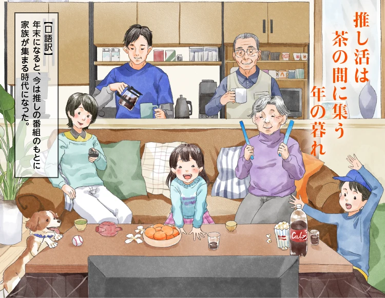 「推し活は 茶の間に集う 年の暮れ」【口語訳】年末になると、今は推しの番組のもとに家族が集まる時代になった。